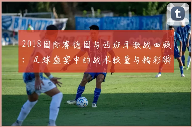 2018国际赛德国与西班牙激战回顾：足球盛宴中的战术较量与精彩瞬间