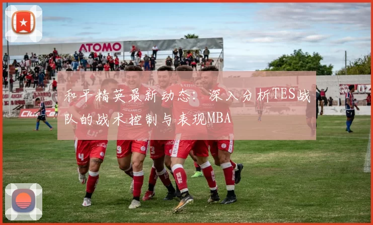 和平精英最新动态：深入分析TES战队的战术控制与表现MBA