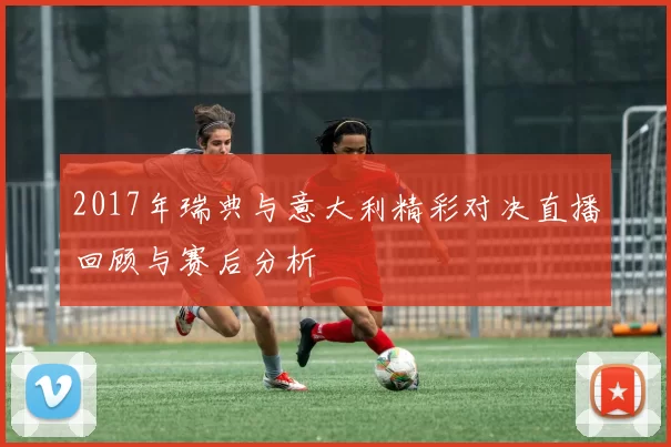 2017年瑞典与意大利精彩对决直播回顾与赛后分析