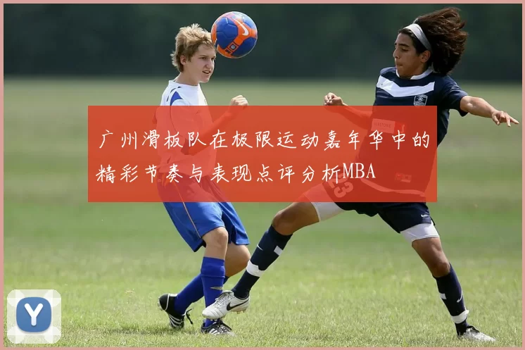 广州滑板队在极限运动嘉年华中的精彩节奏与表现点评分析MBA
