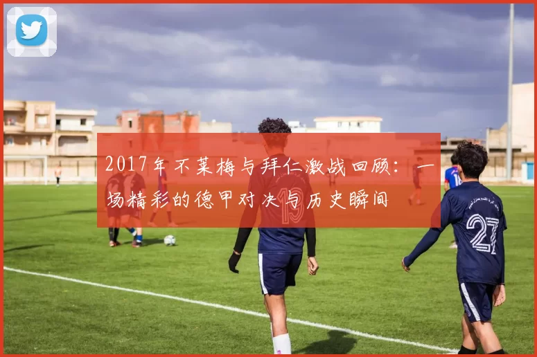 2017年不莱梅与拜仁激战回顾：一场精彩的德甲对决与历史瞬间