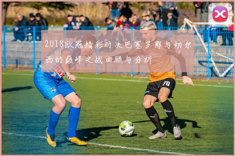 2018欧冠精彩对决巴塞罗那与切尔西的巅峰之战回顾与分析