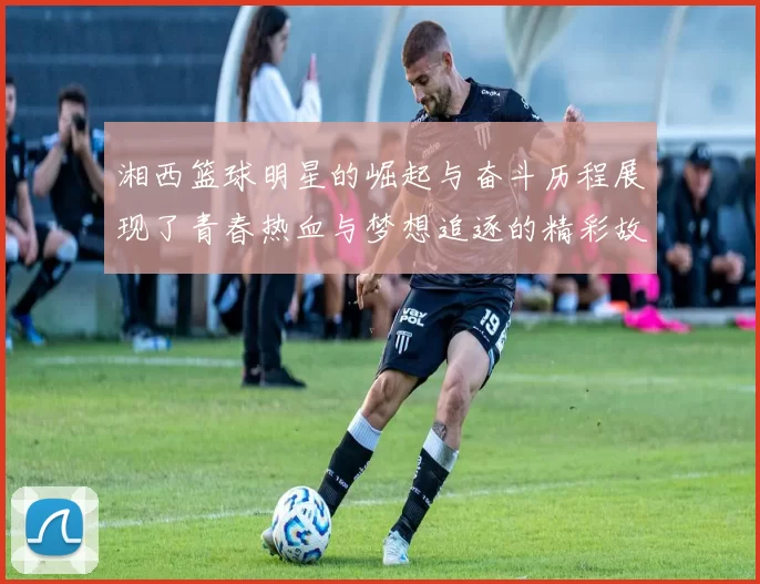 湘西篮球明星的崛起与奋斗历程展现了青春热血与梦想追逐的精彩故事