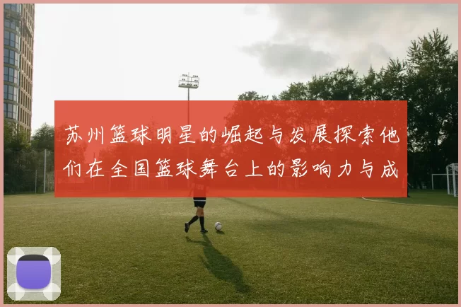 苏州篮球明星的崛起与发展探索他们在全国篮球舞台上的影响力与成就