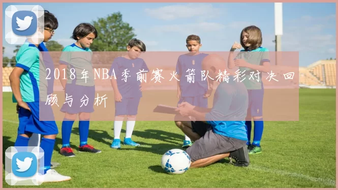 2018年NBA季前赛火箭队精彩对决回顾与分析