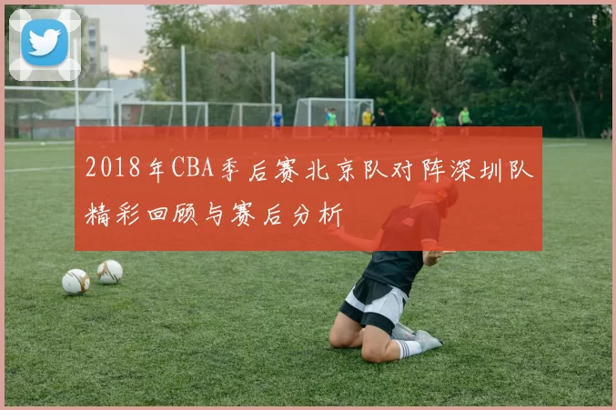2018年CBA季后赛北京队对阵深圳队精彩回顾与赛后分析