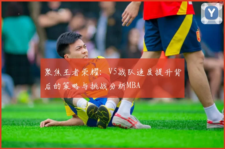 聚焦王者荣耀：V5战队速度提升背后的策略与挑战分析MBA