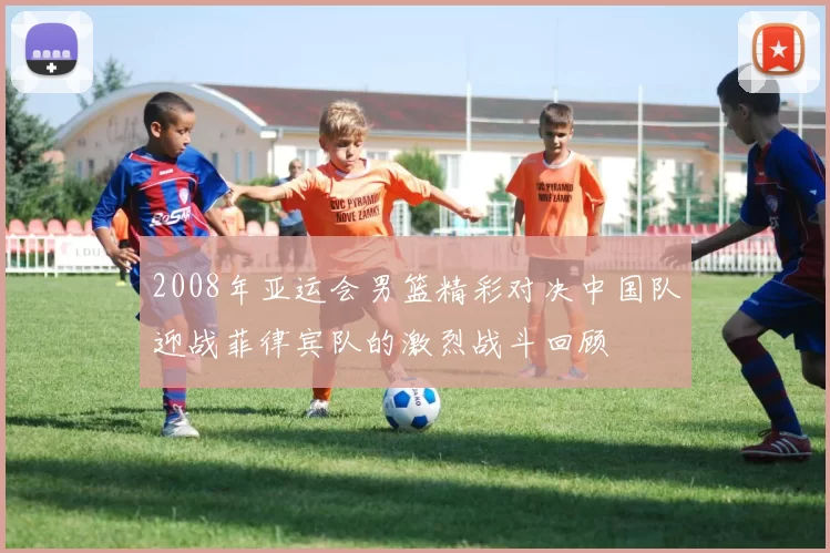 2008年亚运会男篮精彩对决中国队迎战菲律宾队的激烈战斗回顾