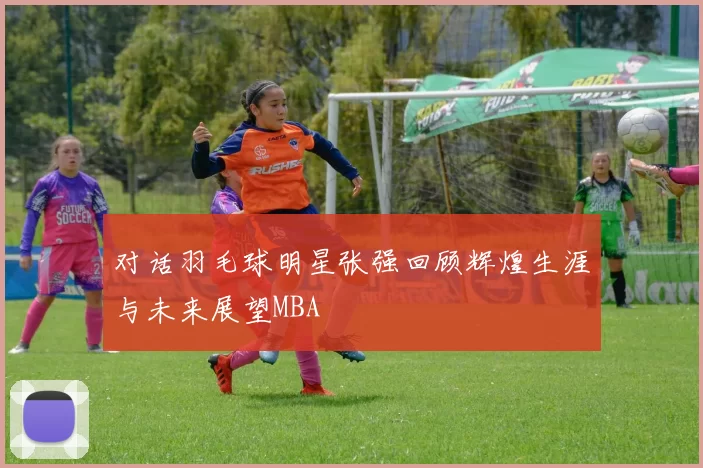 对话羽毛球明星张强回顾辉煌生涯与未来展望MBA