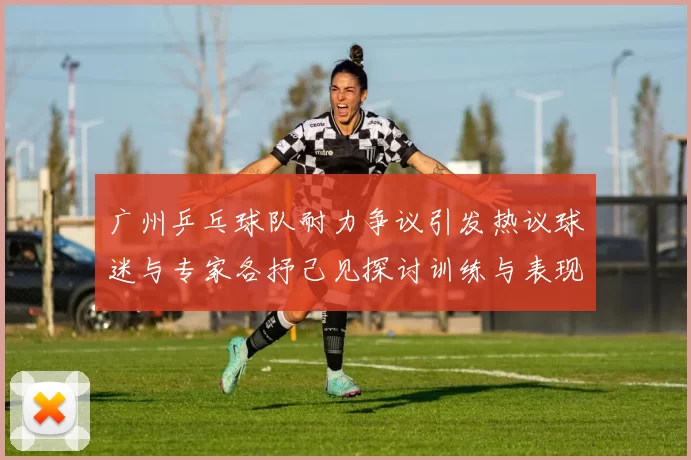 广州乒乓球队耐力争议引发热议球迷与专家各抒己见探讨训练与表现