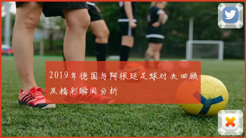 2019年德国与阿根廷足球对决回顾及精彩瞬间分析